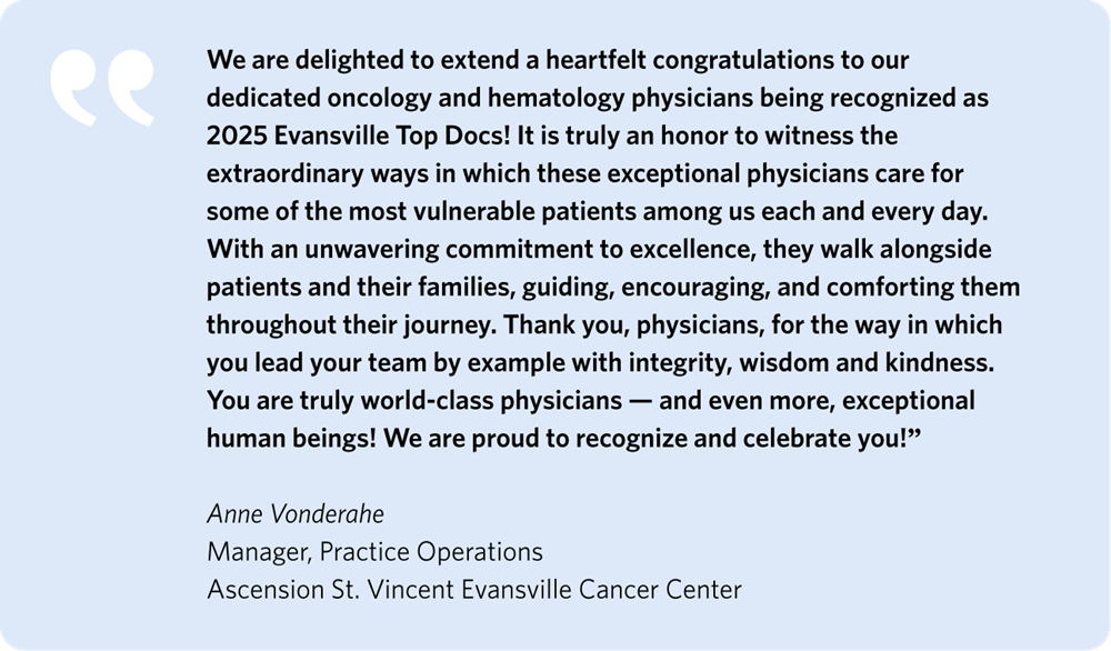 We are delighted to extend a heartfelt congratulations to our dedicated oncology and hematology physicians being recognized as 2025 Evansville Top Docs! It is truly an honor to witness the extraordinary ways in which these exceptional physicians care for some of the most vulnerable patients among us each and every day. With an unwavering commitment to excellence, they walk alongside patients and their families, guiding, encouraging, and comforting them throughout their journey. Thank you, physicians, for the way in which you lead your team by example with integrity, wisdom, and kindness. You are truly world-class physicians–and even more, exceptional human beings! We are proud to recognize and celebrate you!