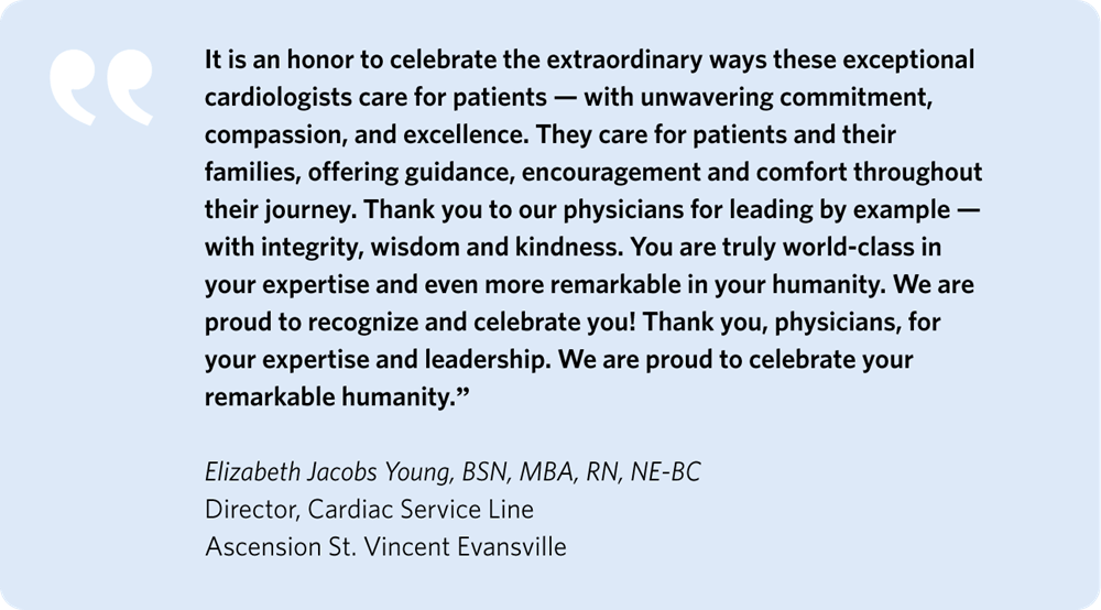 It is an honor to celebrate the extraordinary ways these exceptional Cardiologists care for patients—with unwavering commitment, compassion, and excellence. They care for patients and their families, offering guidance, encouragement, and comfort throughout their journey.  Thank you to our physicians for leading by example—with integrity, wisdom, and kindness. You are truly world-class in your expertise and even more remarkable in your humanity. We are proud to recognize and celebrate you!  Thank you, physicians, for your expertise and leadership. We are proud to celebrate your remarkable humanity.