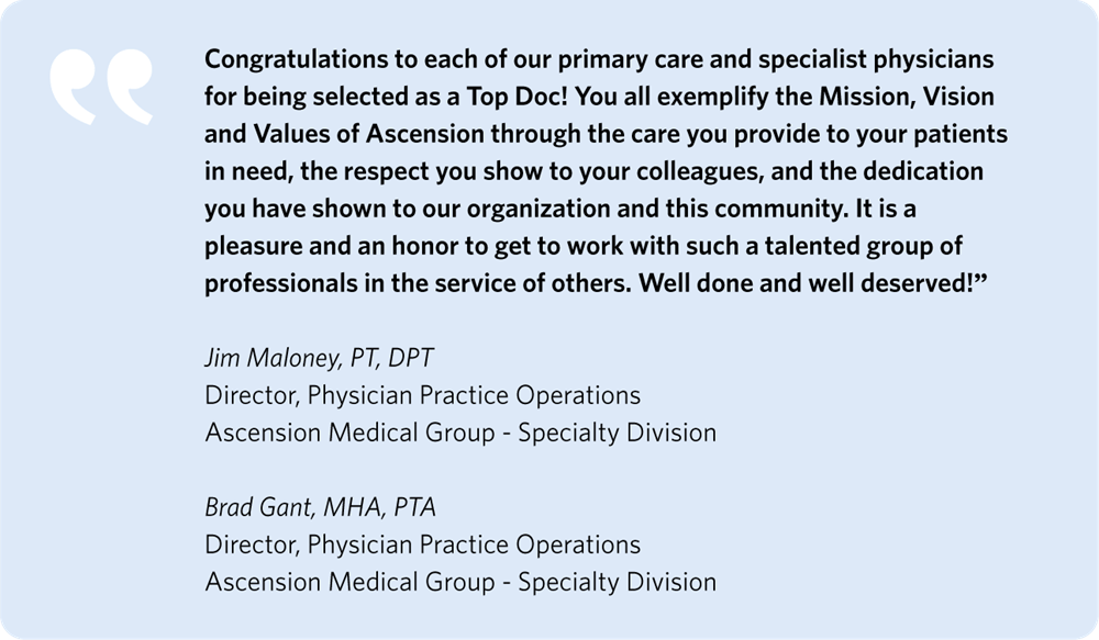 "Congratulations to each of our primary care and specialist physicians for being selected as a Top Doc! You all exemplify the Mission, Vision and Values of Ascension through the care you provide to your patients in need, the respect you show to your colleagues, and the dedication you have shown to our organization and this community. It is a pleasure and an honor to get to work with such a talented group of professionals in the service of others. Well done and well deserved!"