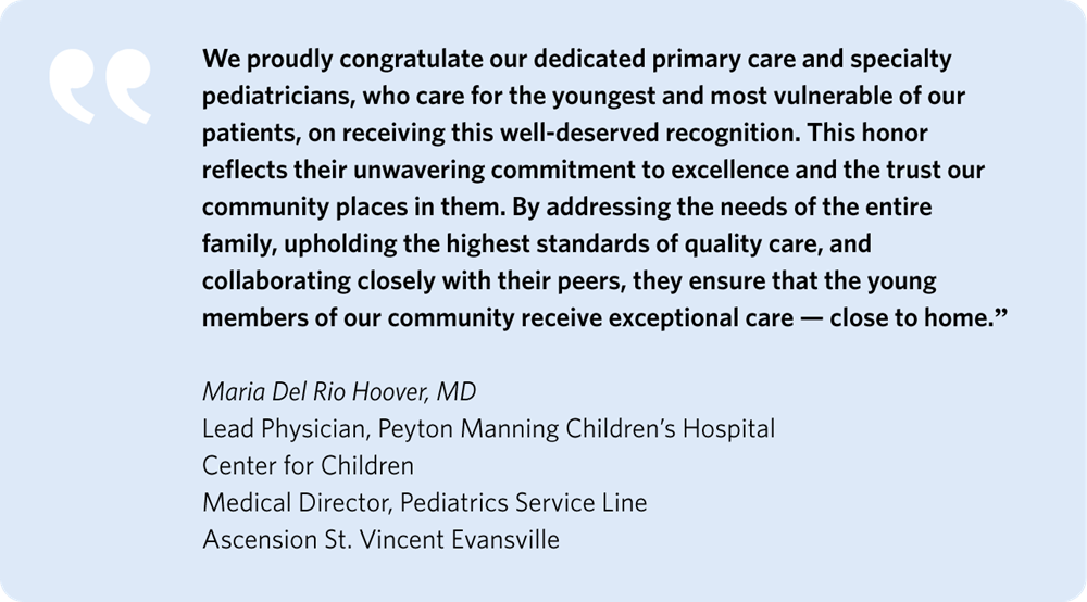 We proudly congratulate our dedicated primary care and specialty pediatricians, who care for the youngest and most vulnerable of our patients, on receiving this well-deserved recognition. This honor reflects their unwavering commitment to excellence and the trust our community places in them. By addressing the needs of the entire family, upholding the highest standards of quality care, and collaborating closely with their peers, they ensure that the young members of our community receive exceptional care—close to home.