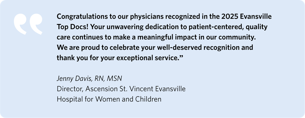 Congratulations to our physicians recognized in the 2025 Evansville Top Docs! Your unwavering dedication to patient-centered, quality care continues to make a meaningful impact in our community. We are proud to celebrate your well-deserved recognition and thank you for your exceptional service.
