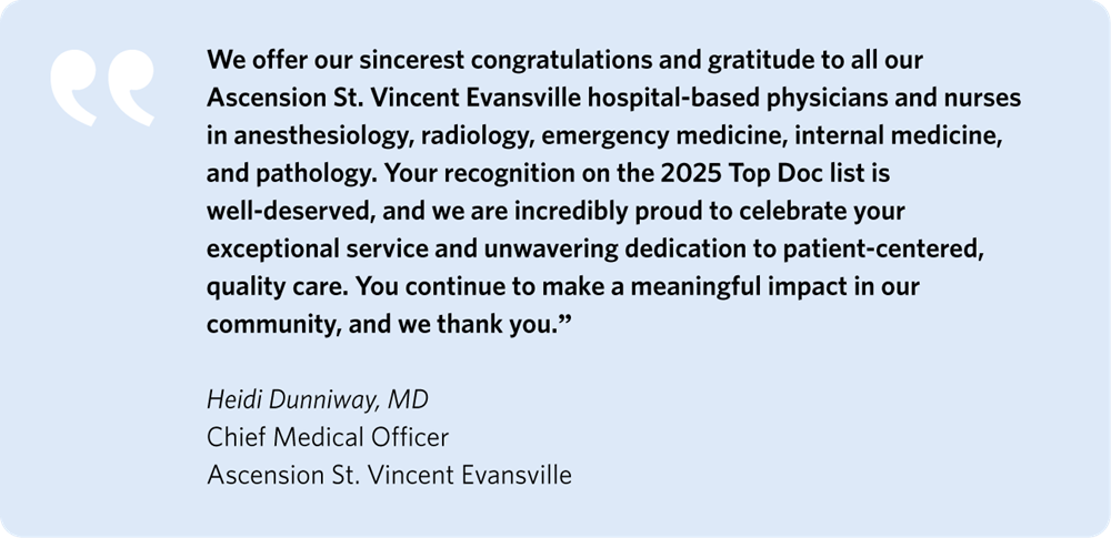 We offer our sincerest congratulations and gratitude to all our Ascension St. Vincent Evansville hospital-based physicians and nurses in Anesthesiology, Radiology, Emergency Medicine, Internal Medicine, and Pathology. Your recognition on the 2025 Top Doc list is well-deserved, and we are incredibly proud to celebrate your exceptional service and unwavering dedication to patient-centered, quality care. You continue to make a meaningful impact in our community, and we thank you.